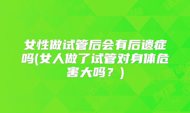 女性做试管后会有后遗症吗(女人做了试管对身体危害大吗？)