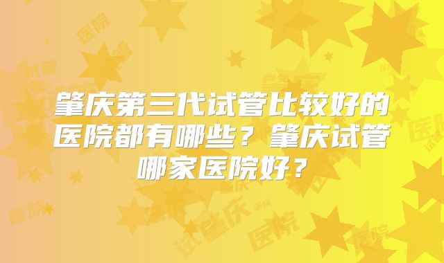 肇庆第三代试管比较好的医院都有哪些？肇庆试管哪家医院好？