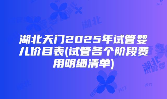 湖北天门2025年试管婴儿价目表(试管各个阶段费用明细清单)