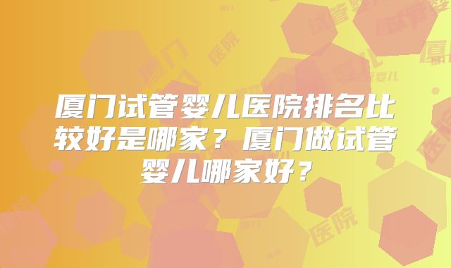 厦门试管婴儿医院排名比较好是哪家？厦门做试管婴儿哪家好？