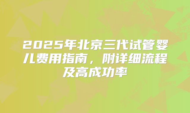 2025年北京三代试管婴儿费用指南,附详细流程及高成功率