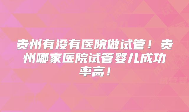贵州有没有医院做试管！贵州哪家医院试管婴儿成功率高！
