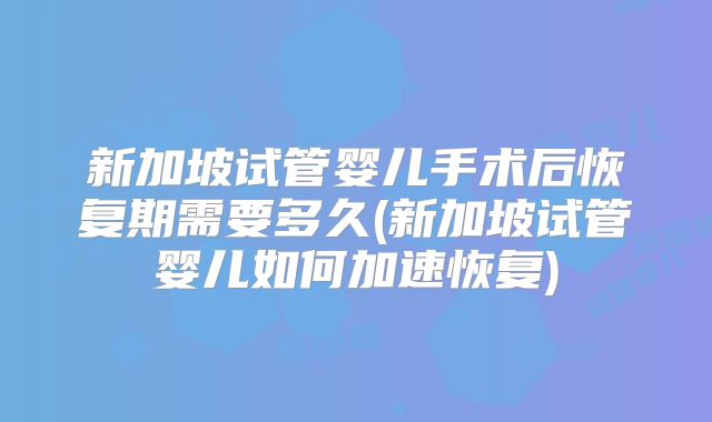 新加坡试管婴儿手术后恢复期需要多久(新加坡试管婴儿如何加速恢复)