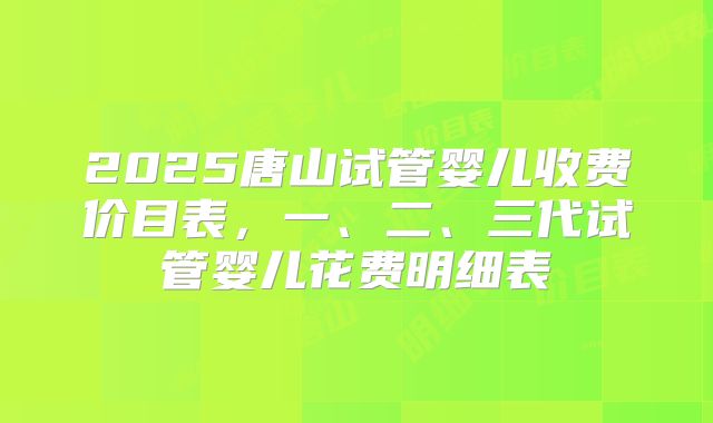 2025唐山试管婴儿收费价目表，一、二、三代试管婴儿花费明细表