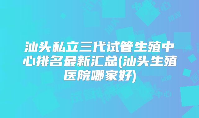 汕头私立三代试管生殖中心排名最新汇总(汕头生殖医院哪家好)