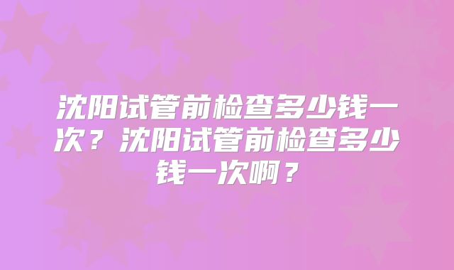 沈阳试管前检查多少钱一次？沈阳试管前检查多少钱一次啊？