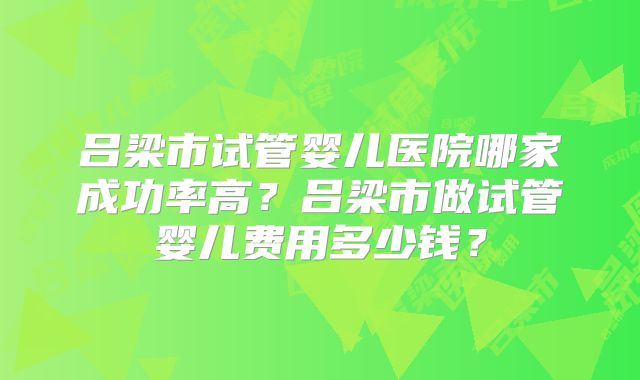 吕梁市试管婴儿医院哪家成功率高?吕梁市做试管婴儿费用多少钱?