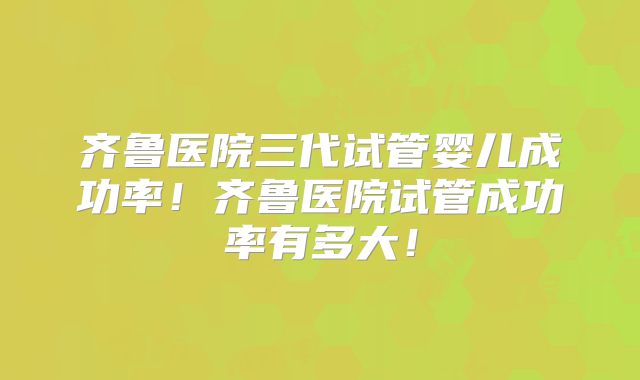齐鲁医院三代试管婴儿成功率！齐鲁医院试管成功率有多大！