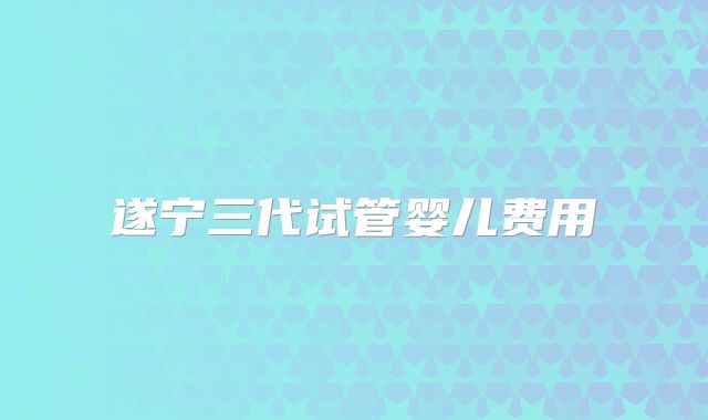 遂宁三代试管婴儿费用