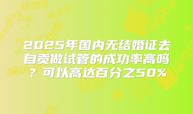 2025年国内无结婚证去自贡做试管的成功率高吗?可以高达百分之50%