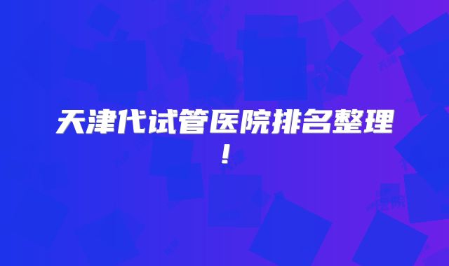天津代试管医院排名整理!