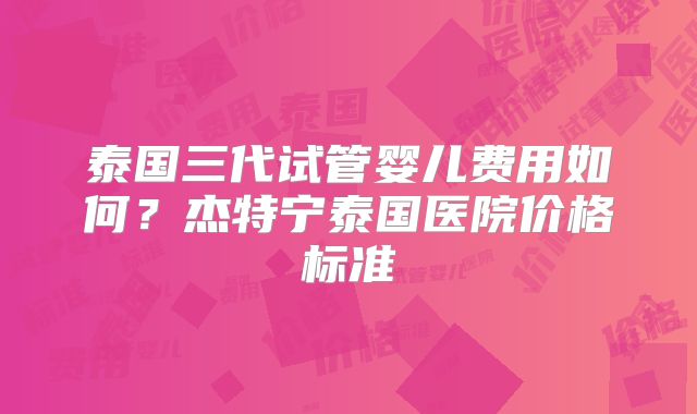 泰国三代试管婴儿费用如何？杰特宁泰国医院价格标准