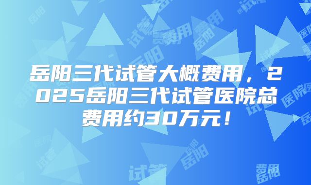 岳阳三代试管大概费用，2025岳阳三代试管医院总费用约30万元！