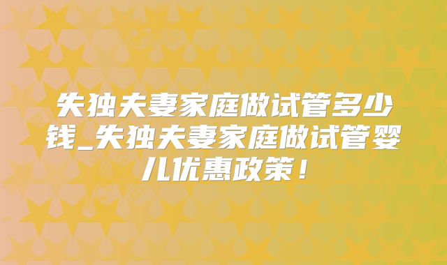 失独夫妻家庭做试管多少钱_失独夫妻家庭做试管婴儿优惠政策！
