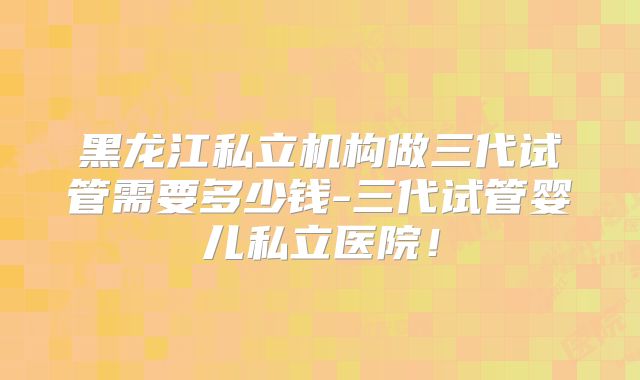 黑龙江私立机构做三代试管需要多少钱-三代试管婴儿私立医院！