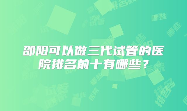 邵阳可以做三代试管的医院排名前十有哪些？
