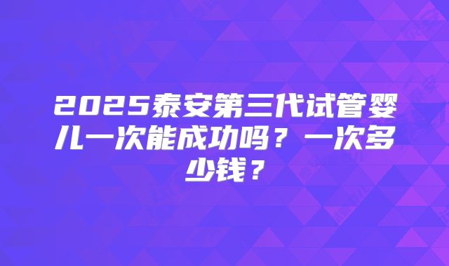 2025泰安第三代试管婴儿一次能成功吗？一次多少钱？