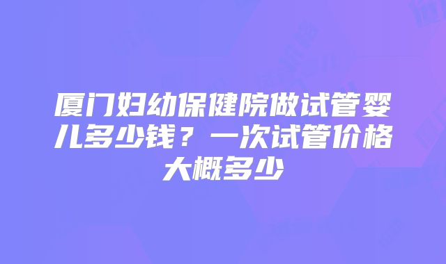 厦门妇幼保健院做试管婴儿多少钱？一次试管价格大概多少