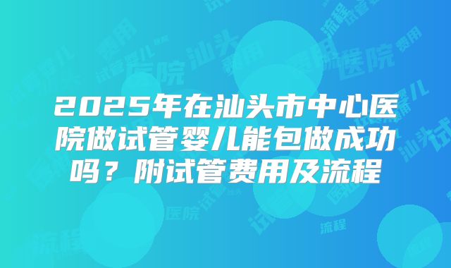 2025年在汕头市中心医院做试管婴儿能包做成功吗？附试管费用及流程