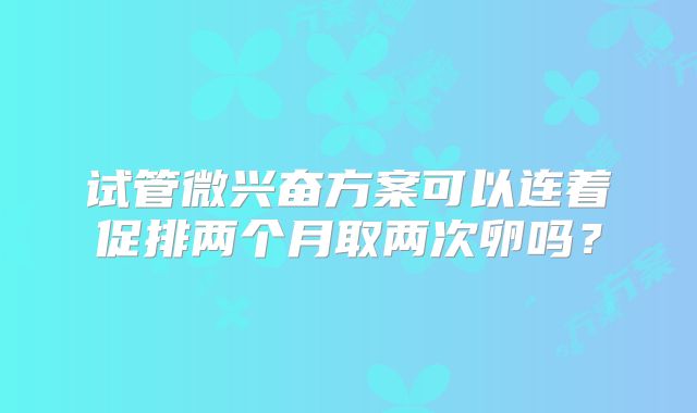 试管微兴奋方案可以连着促排两个月取两次卵吗?