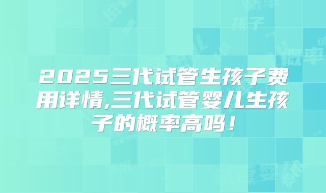2025三代试管生孩子费用详情,三代试管婴儿生孩子的概率高吗！