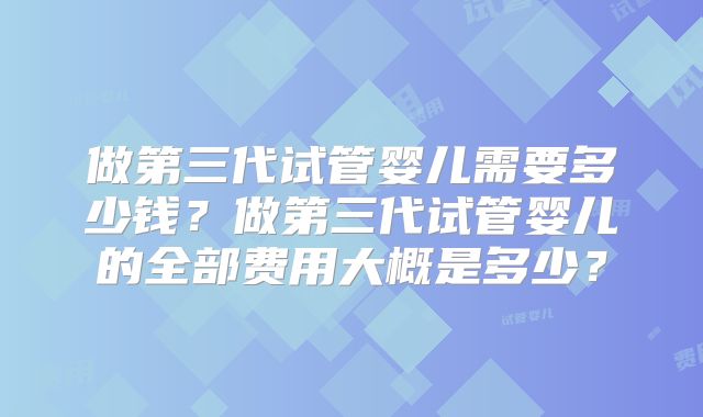 做第三代试管婴儿需要多少钱?做第三代试管婴儿的全部费用大概是多少?