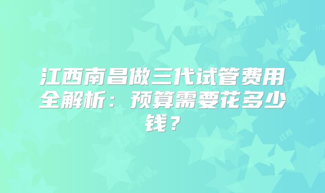 江西南昌做三代试管费用全解析:预算需要花多少钱?