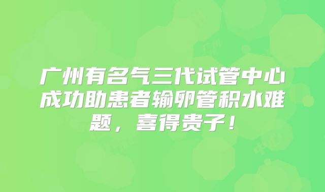 广州有名气三代试管中心成功助患者输卵管积水难题，喜得贵子！