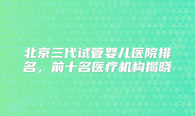 北京三代试管婴儿医院排名，前十名医疗机构揭晓