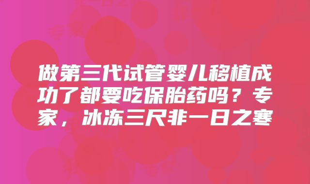 做第三代试管婴儿移植成功了都要吃保胎药吗？专家，冰冻三尺非一日之寒