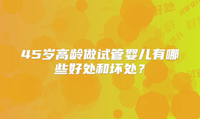45岁高龄做试管婴儿有哪些好处和坏处?