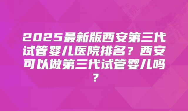 2025最新版西安第三代试管婴儿医院排名?西安可以做第三代试管婴儿吗?