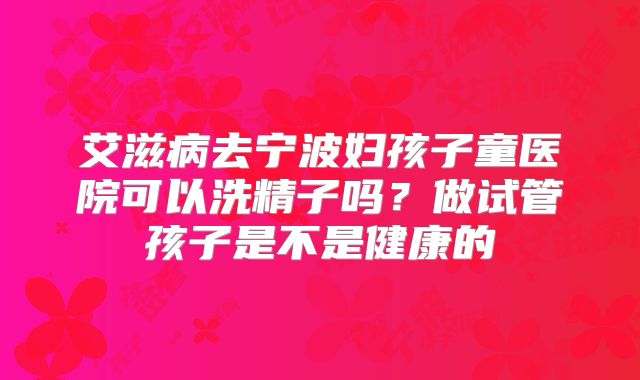 艾滋病去宁波妇孩子童医院可以洗精子吗？做试管孩子是不是健康的
