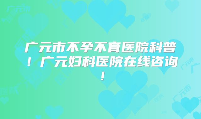 广元市不孕不育医院科普！广元妇科医院在线咨询！