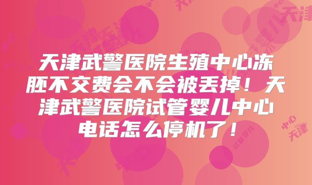 天津武警医院生殖中心冻胚不交费会不会被丢掉！天津武警医院试管婴儿中心电话怎么停机了！