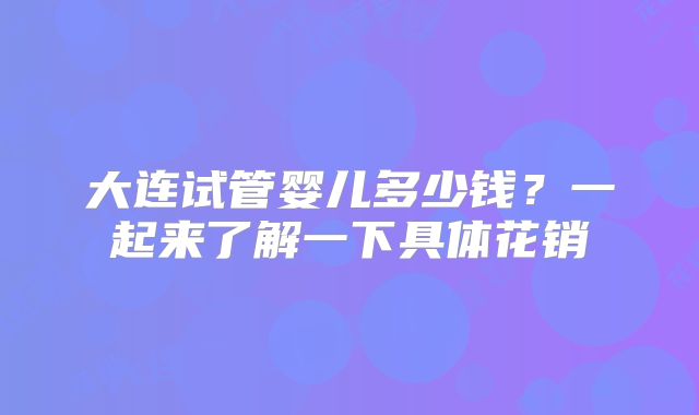 大连试管婴儿多少钱？一起来了解一下具体花销