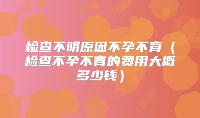 检查不明原因不孕不育（检查不孕不育的费用大概多少钱）