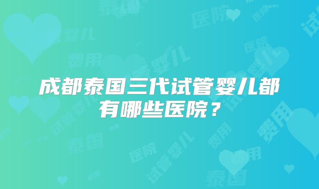 成都泰国三代试管婴儿都有哪些医院?