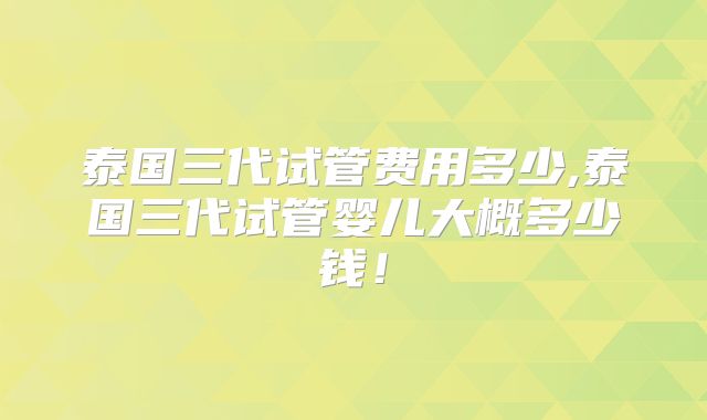 泰国三代试管费用多少,泰国三代试管婴儿大概多少钱！