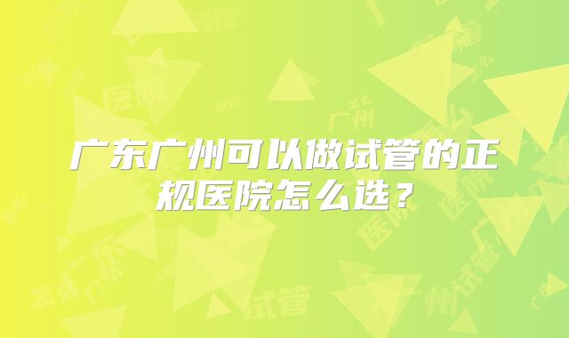 广东广州可以做试管的正规医院怎么选？