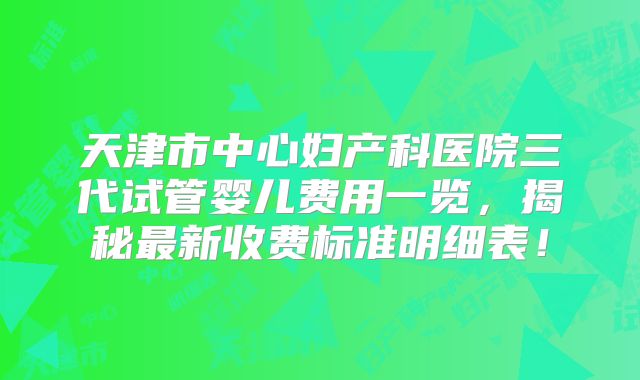 天津市中心妇产科医院三代试管婴儿费用一览，揭秘最新收费标准明细表！