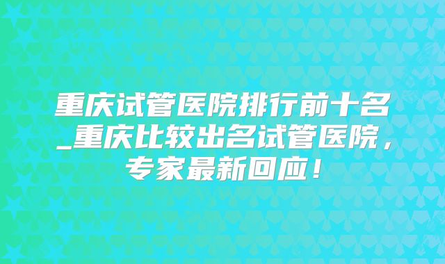 重庆试管医院排行前十名_重庆比较出名试管医院,专家最新回应!