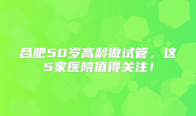 合肥50岁高龄做试管，这5家医院值得关注！