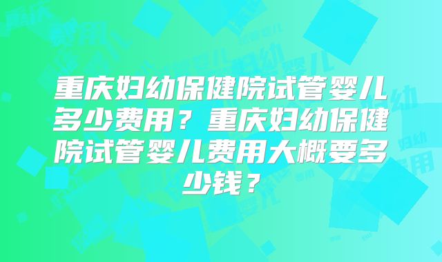 重庆妇幼保健院试管婴儿多少费用？重庆妇幼保健院试管婴儿费用大概要多少钱？