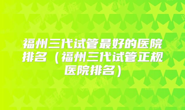 福州三代试管最好的医院排名（福州三代试管正规医院排名）