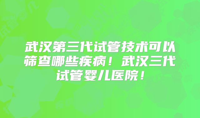 武汉第三代试管技术可以筛查哪些疾病！武汉三代试管婴儿医院！