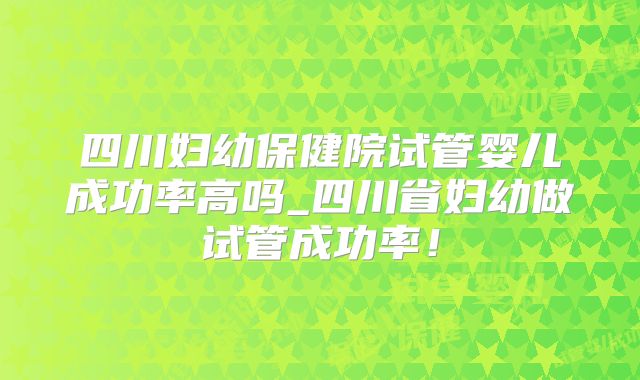 四川妇幼保健院试管婴儿成功率高吗_四川省妇幼做试管成功率!