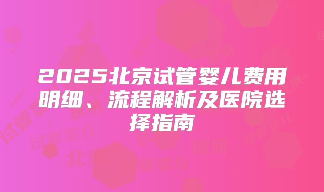 2025北京试管婴儿费用明细、流程解析及医院选择指南