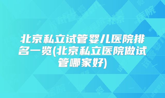 北京私立试管婴儿医院排名一览(北京私立医院做试管哪家好)