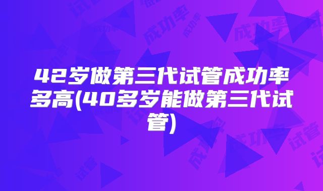 42岁做第三代试管成功率多高(40多岁能做第三代试管)